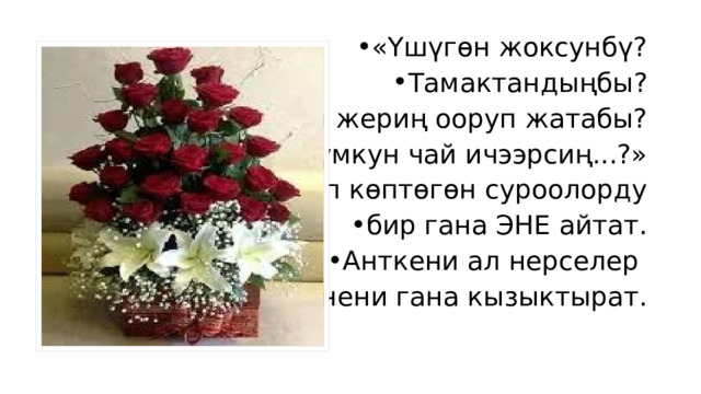 «Үшүгөн жоксунбү? Тамактандыңбы? Бир жериң ооруп жатабы? А мүмкун чай ичээрсиң...?» деп көптөгөн суроолорду бир гана ЭНЕ айтат. Анткени ал нерселер энени гана кызыктырат. 
