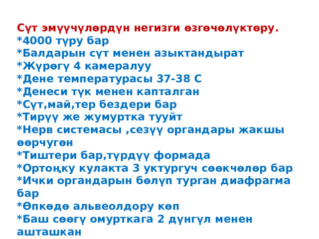 Сүт эмүүчүлөрдүн негизги өзгөчөлүктөру. *4000 түру бар *Балдарын сүт менен азыктандырат *Жүрөгү 4 камералуу *Дене температурасы 37-38 С *Денеси түк менен капталган *Сүт,май,тер бездери бар *Тирүү же жумуртка тууйт *Нерв системасы ,сезүү органдары жакшы өөрчугөн *Тиштери бар,түрдүү формада *Ортоңку кулакта 3 уктургуч сөөкчөлөр бар *Ички органдарын бөлүп турган диафрагма бар *Өпкөдө альвеолдору көп *Баш сөөгү омурткага 2 дүнгүл менен ашташкан  