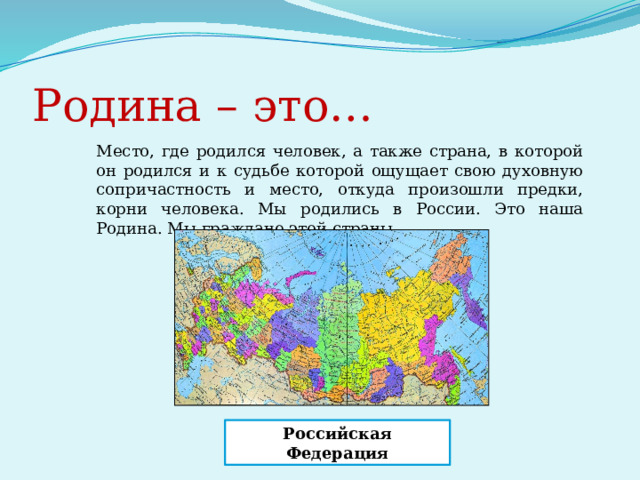 Родина – это… Место, где родился человек, а также страна, в которой он родился и к судьбе которой ощущает свою духовную сопричастность и место, откуда произошли предки, корни человека. Мы родились в России. Это наша Родина. Мы граждане этой страны. Российская Федерация 