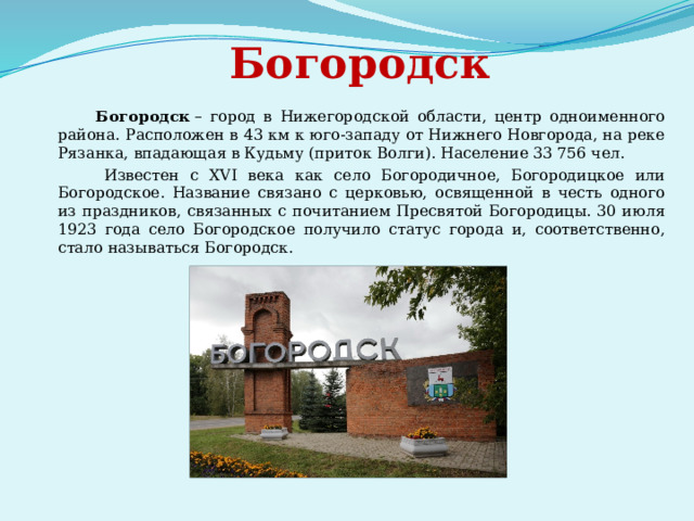  Богородск  Богородск  – город в Нижегородской области, центр одноименного района. Расположен в 43 км к юго-западу от Нижнего Новгорода, на реке Рязанка, впадающая в Кудьму (приток Волги). Население 33 756 чел.  Известен с XVI века как село Богородичное, Богородицкое или Богородское. Название связано с церковью, освященной в честь одного из праздников, связанных с почитанием Пресвятой Богородицы. 30 июля 1923 года село Богородское получило статус города и, соответственно, стало называться Богородск. 