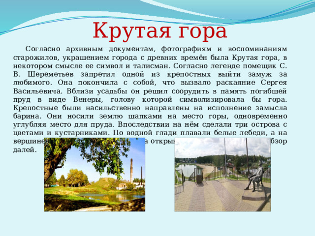             Крутая гора   Согласно архивным документам, фотографиям и воспоминаниям старожилов, украшением города с древних времён была Крутая гора, в некотором смысле ее символ и талисман. Согласно легенде помещик С. В. Шереметьев запретил одной из крепостных выйти замуж за любимого. Она покончила с собой, что вызвало раскаяние Сергея Васильевича. Вблизи усадьбы он решил соорудить в память погибшей пруд в виде Венеры, голову которой символизировала бы гора. Крепостные были насильственно направлены на исполнение замысла барина. Они носили землю шапками на место горы, одновременно углубляя место для пруда. Впоследствии на нём сделали три острова с цветами и кустарниками. По водной глади плавали белые лебеди, а на вершине горы была беседка, откуда открывался обворожительный обзор далей. 