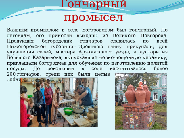       Гончарный промысел  Важным промыслом в селе Богородском был гончарный. По легендам, его принесли выходцы из Великого Новгорода. Продукция богородских гончаров славилась по всей Нижегородской губернии. Здешнюю глину прикупали, для улучшения своей, мастера Арзамасского уезда, а кустари из Большого Казаринова, выпускавшие черно-лощенную керамику, приглашали богородчан для обучения по изготовлению политой посуды. До революции в селе насчитывалось более 200 гончаров, среди них были целые династии: Стешовы, Зобнины, Жуковы. 