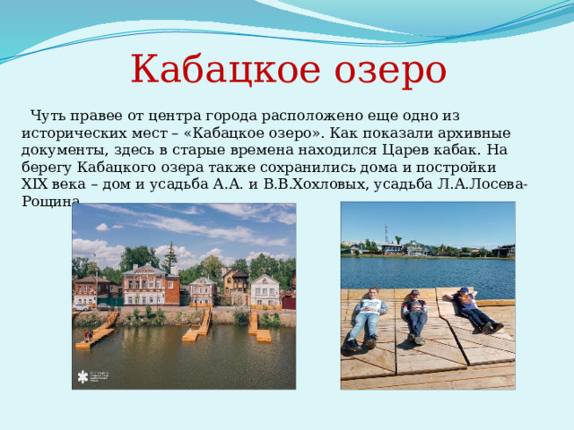     Кабацкое озеро  Чуть правее от центра города расположено еще одно из исторических мест – «Кабацкое озеро». Как показали архивные документы, здесь в старые времена находился Царев кабак. На берегу Кабацкого озера также сохранились дома и постройки XIX века – дом и усадьба А.А. и В.В.Хохловых, усадьба Л.А.Лосева-Рощина. 