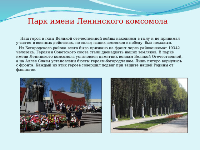  Парк имени Ленинского комсомола  Наш город в годы Великой отечественной войны находился в тылу и не принимал участия в военных действиях, но вклад наших земляков в победу  был немалым.  Из Богородского района всего было призвано на фронт через райвоенкомат 19342 человека.  Героями Советского союза стали двенадцать наших земляков. В парке имени Ленинского комсомола установлен памятник воинам Великой Отечественной, а на Аллее Славы установлены бюсты героям-богородчанам. Лишь пятеро вернулись с фронта. Каждый из этих героев совершил подвиг при защите нашей Родины от фашистов.   