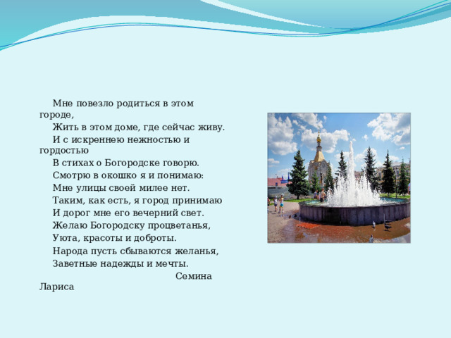  Мне повезло родиться в этом городе,  Жить в этом доме, где сейчас живу.  И с искреннею нежностью и гордостью  В стихах о Богородске говорю.  Смотрю в окошко я и понимаю:  Мне улицы своей милее нет.  Таким, как есть, я город принимаю  И дорог мне его вечерний свет.  Желаю Богородску процветанья,  Уюта, красоты и доброты.  Народа пусть сбываются желанья,  Заветные надежды и мечты.  Семина Лариса 