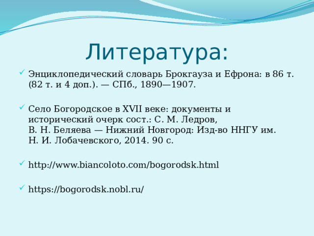 Литература: Энциклопедический словарь Брокгауза и Ефрона: в 86 т. (82 т. и 4 доп.). — СПб., 1890—1907. Село Богородское в XVII веке: документы и исторический очерк сост.: С. М. Ледров, В. Н. Беляева — Нижний Новгород: Изд-во ННГУ им. Н. И. Лобачевского, 2014. 90 с. http://www.biancoloto.com/bogorodsk.html https://bogorodsk.nobl.ru/ 