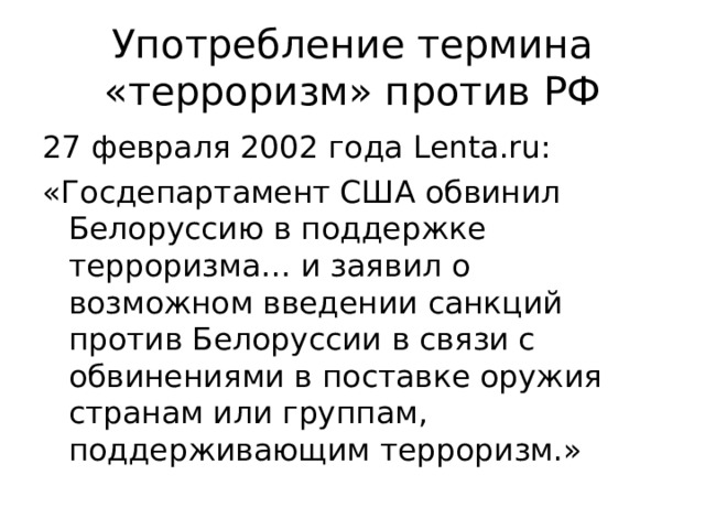 Употребление термина «терроризм» против РФ 27 февраля 2002 года Lenta.ru : «Госдепартамент США обвинил Белоруссию в поддержке терроризма… и заявил о возможном введении санкций против Белоруссии в связи с обвинениями в поставке оружия странам или группам, поддерживающим терроризм.» 