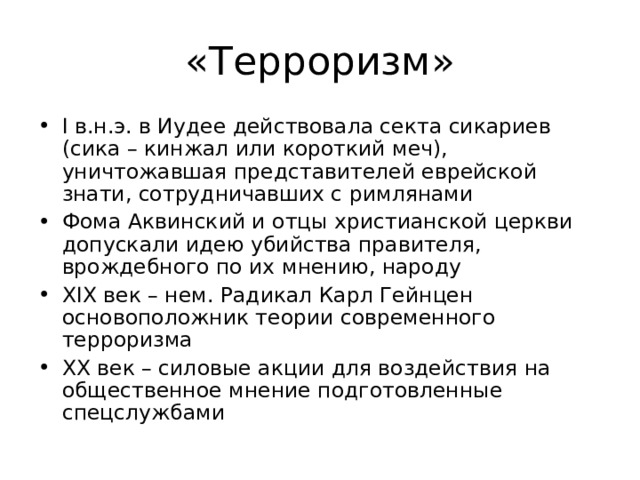 «Терроризм» I в.н.э. в Иудее действовала секта сикариев (сика – кинжал или короткий меч), уничтожавшая представителей еврейской знати, сотрудничавших с римлянами Фома Аквинский и отцы христианской церкви допускали идею убийства правителя, врождебного по их мнению, народу XIX век – нем. Радикал Карл Гейнцен основоположник теории современного терроризма XX век – силовые акции для воздействия на общественное мнение подготовленные спецслужбами 