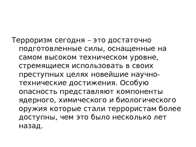 Терроризм сегодня – это достаточно подготовленные силы, оснащенные на самом высоком техническом уровне, стремящиеся использовать в своих преступных целях новейшие научно-технические достижения. Особую опасность представляют компоненты ядерного, химического и биологического оружия которые стали террористам более доступны, чем это было несколько лет назад. 