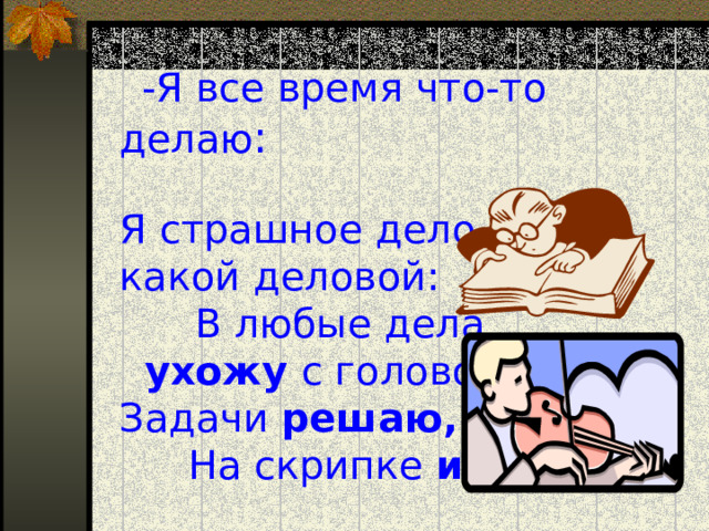  -Я все время что-то делаю :    Я страшное дело какой деловой :   В любые дела ухожу с головой.  Задачи решаю, На скрипке играю .  