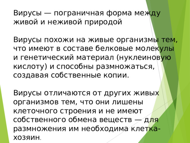 Вирусы — пограничная форма между живой и неживой природой Вирусы похожи на живые организмы тем, что имеют в составе белковые молекулы и генетический материал (нуклеиновую кислоту) и способны размножаться, создавая собственные копии. Вирусы отличаются от других живых организмов тем, что они лишены клеточного строения и не имеют собственного обмена веществ — для размножения им необходима клетка-хозяин . 