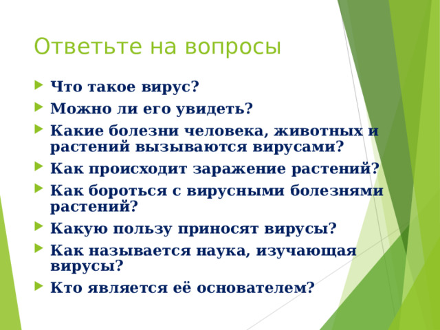 Ответьте на вопросы Что такое вирус? Можно ли его увидеть? Какие болезни человека, животных и растений вызываются вирусами? Как происходит заражение растений? Как бороться с вирусными болезнями растений? Какую пользу приносят вирусы? Как называется наука, изучающая вирусы? Кто является её основателем? 