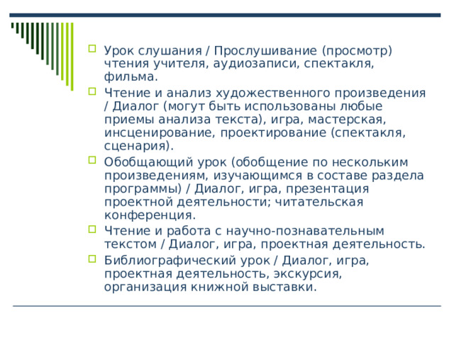 Урок слушания / Прослушивание (просмотр) чтения учителя, аудиозаписи, спектакля, фильма. Чтение и анализ художественного произведения / Диалог (могут быть использованы любые приемы анализа текста), игра, мастерская, инсценирование, проектирование (спектакля, сценария). Обобщающий урок (обобщение по нескольким произведениям, изучающимся в составе раздела программы) / Диалог, игра, презентация проектной деятельности; читательская конференция. Чтение и работа с научно-познавательным текстом / Диалог, игра, проектная деятельность. Библиографический урок / Диалог, игра, проектная деятельность, экскурсия, организация книжной выставки. 