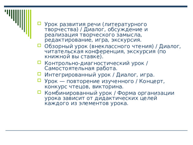 Урок развития речи (литературного творчества) / Диалог, обсуждение и реализация творческого замысла, редактирование, игра, экскурсия. Обзорный урок (внеклассного чтения) / Диалог, читательская конференция, экскурсия (по книжной вы ставке). Контрольно-диагностический урок / Самостоятельная работа. Интегрированный урок / Диалог, игра. Урок — повторение изученного / Концерт, конкурс чтецов, викторина. Комбинированный урок / Форма организации урока зависит от дидактических целей каждого из элементов урока.  