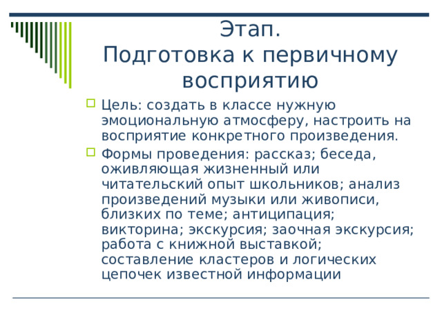 Этап.  Подготовка к первичному восприятию Цель: создать в классе нужную эмоциональную атмосферу, настроить на восприятие конкретного произведения. Формы проведения: рассказ; беседа, оживляющая жизненный или читательский опыт школьников; анализ произведений музыки или живописи, близких по теме; антиципация; викторина; экскурсия; заочная экскурсия; работа с книжной выставкой; составление кластеров и логических цепочек известной информации  