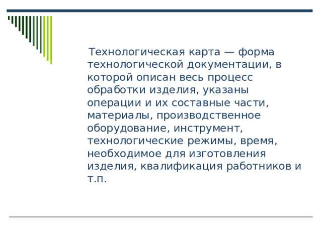  Технологическая карта — форма технологической документации, в которой описан весь процесс обработки изделия, указаны операции и их составные части, материалы, производственное оборудование, инструмент, технологические режимы, время, необходимое для изготовления изделия, квалификация работников и т.п.  Технологическая карта — форма технологической документации, в которой описан весь процесс обработки изделия, указаны операции и их составные части, материалы, производственное оборудование, инструмент, технологические режимы, время, необходимое для изготовления изделия, квалификация работников и т.п. 