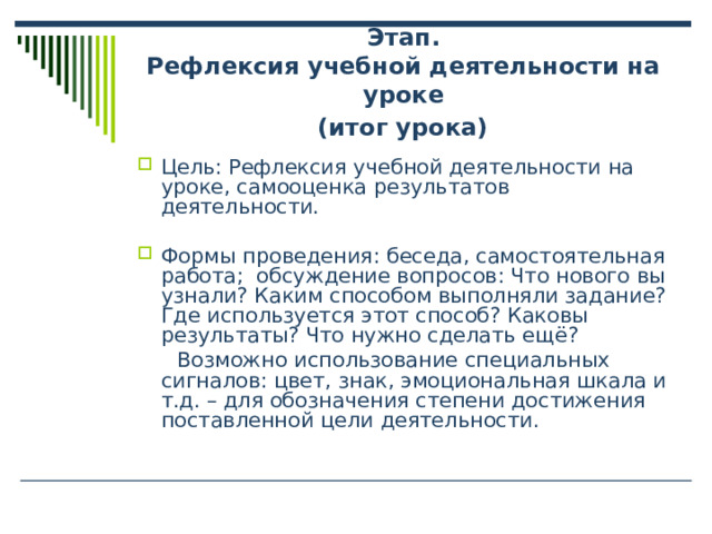  Этап.  Рефлексия учебной деятельности на уроке  (итог урока)    Цель: Рефлексия учебной деятельности на уроке, самооценка результатов деятельности. Формы проведения: беседа, самостоятельная работа; обсуждение вопросов: Что нового вы узнали? Каким способом выполняли задание? Где используется этот способ? Каковы результаты? Что нужно сделать ещё?  Возможно использование специальных сигналов: цвет, знак, эмоциональная шкала и т.д. – для обозначения степени достижения поставленной цели деятельности. 