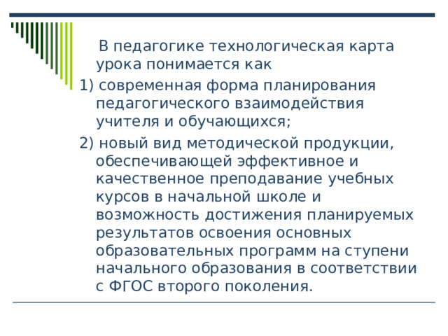  В педагогике технологическая карта урока понимается как 1) современная форма планирования педагогического взаимодействия учителя и обучающихся; 2) новый вид методической продукции, обеспечивающей эффективное и качественное преподавание учебных курсов в начальной школе и возможность достижения планируемых результатов освоения основных образовательных программ на ступени начального образования в соответствии с ФГОС второго поколения. 