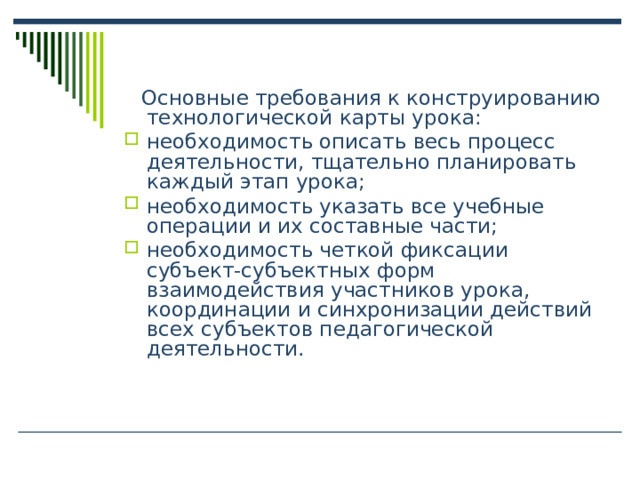  Основные требования к конструированию технологической карты урока: необходимость описать весь процесс деятельности, тщательно планировать каждый этап урока; необходимость указать все учебные операции и их составные части; необходимость четкой фиксации субъект-субъектных форм взаимодействия участников урока, координации и синхронизации действий всех субъектов педагогической деятельности. 