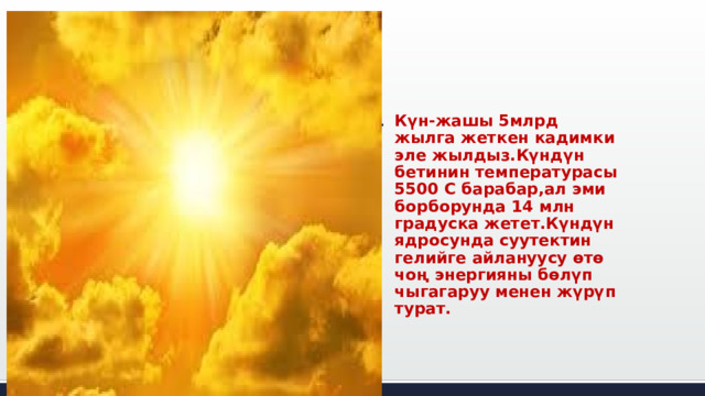 Күн-жашы 5млрд жылга жеткен кадимки эле жылдыз.Күндүн бетинин температурасы 5500 С барабар,ал эми борборунда 14 млн градуска жетет.Күндүн ядросунда суутектин гелийге айлануусу өтө чоң энергияны бөлүп чыгагаруу менен жүрүп турат. 