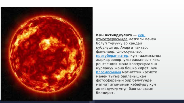 Күн активдүүлүгү  —  күн  атмосферасында  мезгили менен болуп туруучу ар кандай кубулуштар. Аларга тактар, факелдер, флоккулалар,  протуберанецтер , күн таажысында жаркыроолор, ультракызгылт көк, рентгендик жана корпускулалык нурлануу жана башка кирет. Күн  плазмасынын  магниттик касиети менен тыгыз байланышкан фотосферанын бир бөлүгүндө магнит агымынын көбөйүшү күн активдүүлүгүнүн башталышын билдирет. 