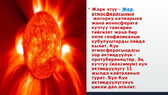 Жарк этүү -  Жер  атмосферасынын  жогорку катмарына жана ионосферага күчтүү таасирин тийгизет жана бир нече геофизикалык кубулуштарды пайда кылат. Күн атмосферасындагы зор активдүүлүк - протуберанецтер. Эң күчтүү (максимум) күн активдүүлүгү 11 жылда кайталанып турат. Бул Күн активдүүлүгүнүн цикли деп аталат. 