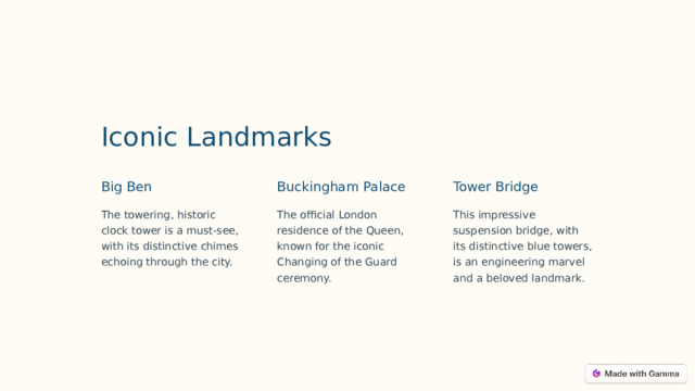 Iconic Landmarks Big Ben Buckingham Palace Tower Bridge The towering, historic clock tower is a must-see, with its distinctive chimes echoing through the city. The official London residence of the Queen, known for the iconic Changing of the Guard ceremony. This impressive suspension bridge, with its distinctive blue towers, is an engineering marvel and a beloved landmark.  