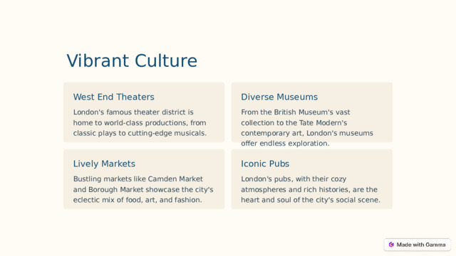 Vibrant Culture Diverse Museums West End Theaters From the British Museum's vast collection to the Tate Modern's contemporary art, London's museums offer endless exploration. London's famous theater district is home to world-class productions, from classic plays to cutting-edge musicals. Lively Markets Iconic Pubs Bustling markets like Camden Market and Borough Market showcase the city's eclectic mix of food, art, and fashion. London's pubs, with their cozy atmospheres and rich histories, are the heart and soul of the city's social scene.  