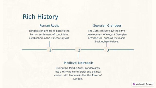 Rich History Roman Roots Georgian Grandeur The 18th century saw the city's development of elegant Georgian architecture, such as the iconic Buckingham Palace. London's origins trace back to the Roman settlement of Londinium, established in the 1st century AD. 2 3 1 Medieval Metropolis During the Middle Ages, London grew into a thriving commercial and political center, with landmarks like the Tower of London.  