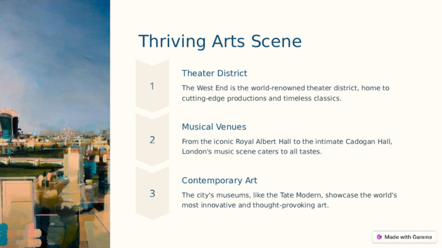Thriving Arts Scene Theater District The West End is the world-renowned theater district, home to cutting-edge productions and timeless classics. Musical Venues From the iconic Royal Albert Hall to the intimate Cadogan Hall, London's music scene caters to all tastes. Contemporary Art The city's museums, like the Tate Modern, showcase the world's most innovative and thought-provoking art.  