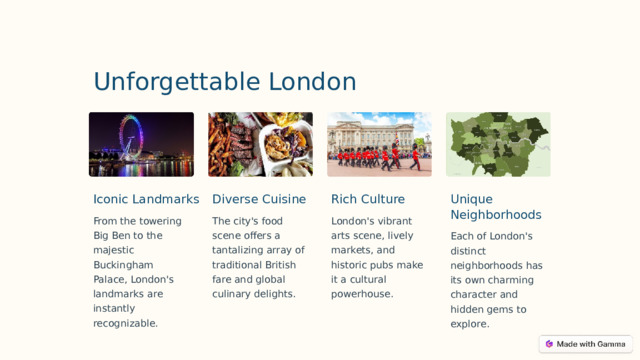 Unforgettable London Iconic Landmarks Unique Neighborhoods Diverse Cuisine Rich Culture The city's food scene offers a tantalizing array of traditional British fare and global culinary delights. London's vibrant arts scene, lively markets, and historic pubs make it a cultural powerhouse. From the towering Big Ben to the majestic Buckingham Palace, London's landmarks are instantly recognizable. Each of London's distinct neighborhoods has its own charming character and hidden gems to explore.  