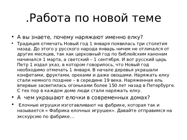  .Работа по новой теме А вы знаете, почему наряжают именно елку? Традиция отмечать Новый год 1 января появилась три столетия назад. До этого у русского народа январь ничем не отличался от других месяцев, так как церковный год по библейским канонам начинался 1 марта, а светский – 1 сентября. И вот русский царь Петр 1 издал указ, в котором говорилось, что Новый год необходимо отмечать 1 января. В начале деревья украшали конфетами, фруктами, орехами и даже овощами. Наряжать елку стали немного позднее – в середине 19 века. Наряженная ель впервые засветилась огоньками более 150 лет назад в Петербурге. С тех пор в каждом доме люди стали наряжать елку. А чем украшают елочки в современных домах?  Елочные игрушки изготавливают на фабрике, которая так и называется « Фабрика елочных игрушек». Давайте отправимся на экскурсию по фабрике…  