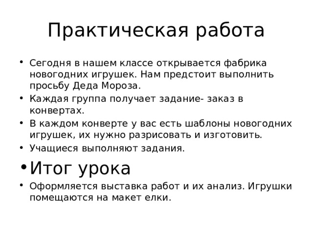 Практическая работа Сегодня в нашем классе открывается фабрика новогодних игрушек. Нам предстоит выполнить просьбу Деда Мороза. Каждая группа получает задание- заказ в конвертах. В каждом конверте у вас есть шаблоны новогодних игрушек, их нужно разрисовать и изготовить. Учащиеся выполняют задания. Итог урока Оформляется выставка работ и их анализ. Игрушки помещаются на макет елки. 