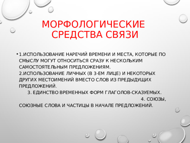 Морфологические средства связи 1.Использование наречий времени и места, которые по смыслу могут относиться сразу к нескольким самостоятельным предложениям. 2.Использование личных (в 3-ем лице) и некоторых других местоимений вместо слов из предыдущих предложений . 3. Единство временных форм глаголов-сказуемых. 4. Союзы, союзные слова и частицы в начале предложений. 