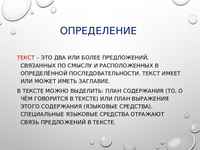 Определение Текст – это два или более предложений, связанных по смыслу и расположенных в определённой последовательности. Текст имеет или может иметь заглавие. В тексте можно выделить: план содержания (то, о чём говорится в тексте) или план выражения этого содержания (языковые средства). Специальные языковые средства отражают связь предложений в тексте. 