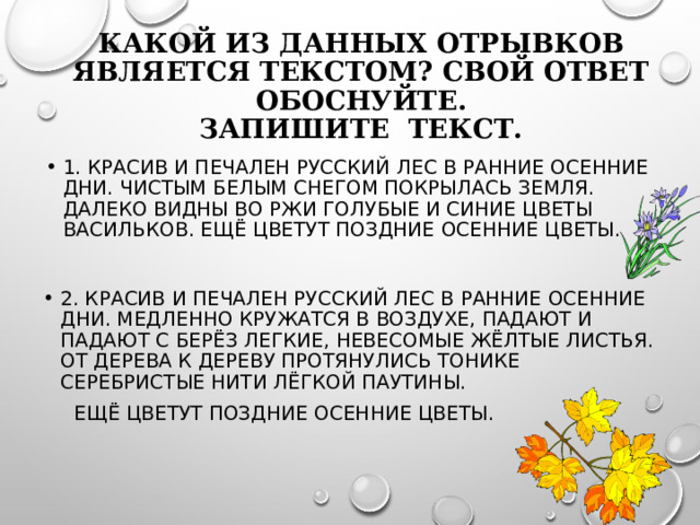 Какой из данных отрывков является текстом? Свой ответ обоснуйте.  Запишите текст. 1. Красив и печален русский лес в ранние осенние дни. Чистым белым снегом покрылась земля. Далеко видны во ржи голубые и синие цветы васильков. Ещё цветут поздние осенние цветы. 2. Красив и печален русский лес в ранние осенние дни. Медленно кружатся в воздухе, падают и падают с берёз легкие, невесомые жёлтые листья. От дерева к дереву протянулись тонике серебристые нити лёгкой паутины.  Ещё цветут поздние осенние цветы.  