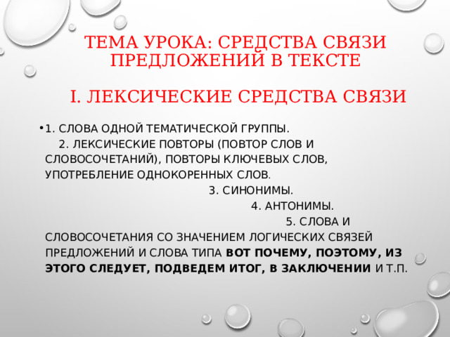Тема урока: Средства связи предложений в тексте   I. Лексические средства связи 1. Слова одной тематической группы. 2. Лексические повторы (повтор слов и словосочетаний), повторы ключевых слов, употребление однокоренных слов . 3. Синонимы. 4. Антонимы. 5. Слова и словосочетания со значением логических связей предложений и слова типа вот почему, поэтому, из этого следует, подведем итог, в заключении и т.п. 