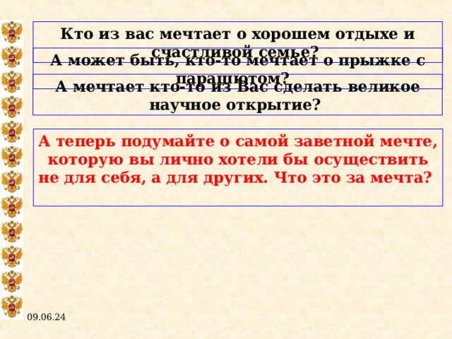 Кто из вас мечтает о хорошем отдыхе и счастливой семье? А может быть, кто-то мечтает о прыжке с парашютом? А мечтает кто-то из Вас сделать великое научное открытие? А теперь подумайте о самой заветной мечте, которую вы лично хотели бы осуществить не для себя, а для других. Что это за мечта?  09.06.24  
