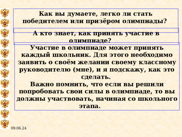 Как вы думаете, легко ли стать победителем или призёром олимпиады?  А кто знает, как принять участие в олимпиаде?  Участие в олимпиаде может принять каждый школьник. Для этого необходимо заявить о своём желании своему классному руководителю (мне), и я подскажу, как это сделать. Важно помнить, что если вы решили попробовать свои силы в олимпиаде, то вы должны участвовать, начиная со школьного этапа.  09.06.24  