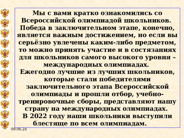 Мы с вами кратко ознакомились со Всероссийской олимпиадой школьников. Победа в заключительном этапе, конечно, является важным достижением, но если вы серьёзно увлечены каким-либо предметом, то можно принять участие и в состязаниях для школьников самого высокого уровня – международных олимпиадах. Ежегодно лучшие из лучших школьников, которые стали победителями заключительного этапа Всероссийской олимпиады и прошли отбор, учебно-тренировочные сборы, представляют нашу страну на международных олимпиадах. В 2022 году наши школьники выступили блестяще по всем олимпиадам.  09.06.24  