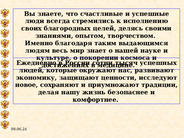 Вы знаете, что счастливые и успешные люди всегда стремились к исполнению своих благородных целей, делясь своими знаниями, опытом, творчеством. Именно благодаря таким выдающимся людям весь мир знает о нашей науке и культуре, о покорении космоса и достижениях в медицине.  Ежедневно в России сотни тысяч успешных людей, которые окружают нас, развивают экономику, защищают ценности, исследуют новое, сохраняют и приумножают традиции, делая нашу жизнь безопаснее и комфортнее. 09.06.24  