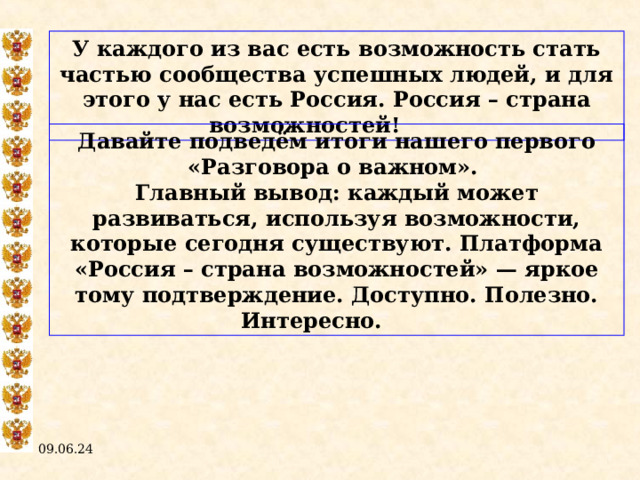 У каждого из вас есть возможность стать частью сообщества успешных людей, и для этого у нас есть Россия. Россия – страна возможностей!  Давайте подведём итоги нашего первого «Разговора о важном». Главный вывод: каждый может развиваться, используя возможности, которые сегодня существуют. Платформа «Россия – страна возможностей» — яркое тому подтверждение. Доступно. Полезно. Интересно.  09.06.24  