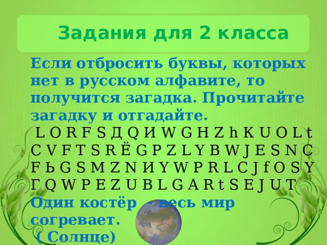 Задания для 2 класса Если отбросить буквы, которых нет в русском алфавите, то получится загадка. Прочитайте загадку и отгадайте.  L O R F S Д Q И W G Н Z h К U O L t C V F Т S R Ё G P Z L Y B W J Е S N C F Ь G S M Z N И Y W P R L C J f O S Y Г Q W P E Z U B L G A R t S E J U T Один костёр - весь мир согревает.  ( Солнце) 