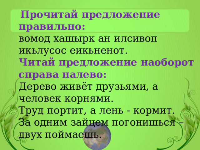  Прочитай предложение правильно:  вомод хашырк ан илсивоп икьлусос еикьненот. Читай предложение наоборот справа налево: Дерево живёт друзьями, а человек корнями. Труд портит, а лень - кормит. За одним зайцем погонишься – двух поймаешь. 