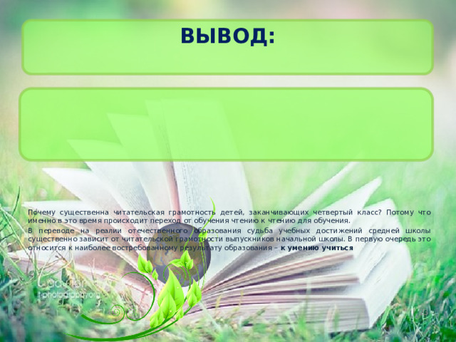 Вывод:   . Почему существенна читательская грамотность детей, заканчивающих четвертый класс? Потому что именно в это время происходит переход от обучения чтению к чтению для обучения. В переводе на реалии отечественного образования судьба учебных достижений средней школы существенно зависит от читательской грамотности выпускников начальной школы. В первую очередь это относится к наиболее востребованному результату образования – к умению учиться 