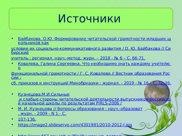 Источники Байбакова, О.Ю. Формирование читательской грамотности младших школьников как условие их социально-коммуникативного развития / О. Ю. Байбакова // Сибирский учитель : регионал. науч.-метод. журн. – 2018 - № 6 – С. 66-71. Ковалева, Галина Сергеевна. Что необходимо знать каждому учителю о функциональной грамотности / Г. С. Ковалева // Вестник образования России : сб. приказов и инструкций Минобрнауки : журнал. - 2019 - № 16 - С. 32-36. Кузнецова,М.И.Сильные и слабые стороны читательской деятельности выпускников российской начальной школы по результатам PIRLS-2006 / М. И. Кузнецова // Вопросы образования : науч.- образоват . журн. - 2009 - N 1 - С. 107-136. https://image2.slideserve.com/4301981/2010-2012-l.jpg http://www.667.gou.spb.ru/file/ Инновация_деятельность /Знак_качества_20/качество_Портфель_читателя_1_класс_Галактионова. pdfhttp://4vector.com/data/002/166/2.jpg  Раскрытая книга. http://s3.favim.ru/610/141230/Favim.ru-2346553.jpg  