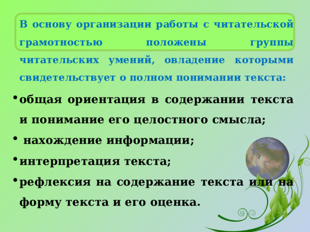 В основу организации работы с читательской грамотностью положены группы читательских умений, овладение которыми свидетельствует о полном понимании текста: общая ориентация в содержании текста и понимание его целостного смысла;   нахождение информации; интерпретация текста; рефлексия на содержание текста или на форму текста и его оценка. 