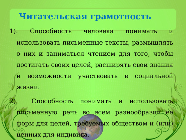 Читательская грамотность 1). Способность человека понимать и использовать письменные тексты, размышлять о них и заниматься чтением для того, чтобы достигать своих целей, расширять свои знания и возможности участвовать в социальной жизни. 2). Способность понимать и использовать письменную речь во всем разнообразии ее форм для целей, требуемых обществом и (или) ценных для индивида. 