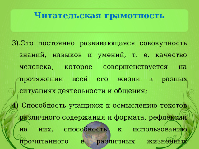 Читательская грамотность   3).Это постоянно развивающаяся совокупность знаний, навыков и умений, т. е. качество человека, которое совершенствуется на протяжении всей его жизни в разных ситуациях деятельности и общения; 4) Способность учащихся к осмыслению текстов различного содержания и формата, рефлексии на них, способность к использованию прочитанного в различных жизненных ситуациях. 