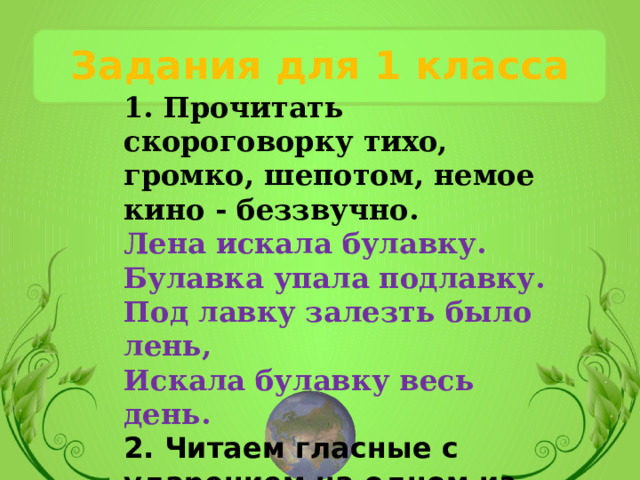 Задания для 1 класса 1. Прочитать скороговорку тихо, громко, шепотом, немое кино - беззвучно. Лена искала булавку. Булавка упала подлавку. Под лавку залезть было лень, Искала булавку весь день. 2. Читаем гласные с ударением на одном из них:  ЕАОЕУЫИЭ, ЕАОЕУЫИЭ, ЕАОЕУЫИЭ. 